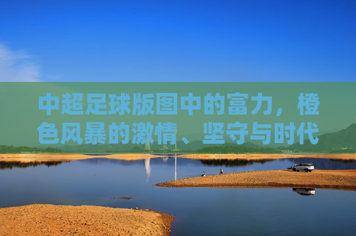 中超足球版图中的富力，橙色风暴的激情、坚守与时代回响，富力橙色风暴，中超激情坚守与时代回响