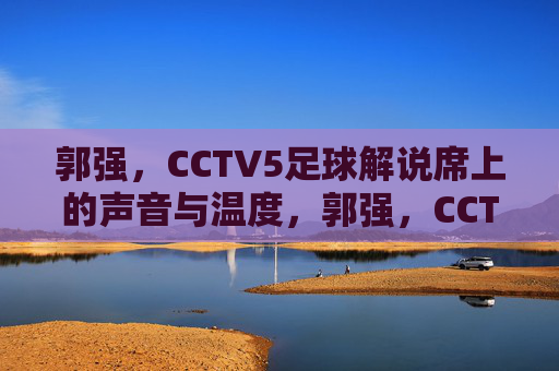 郭强,CCTV5足球解说席上的声音与温度,郭强,CCTV5足球解说席上的声音与温度
