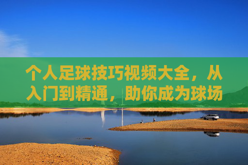个人足球技巧视频大全,从入门到精通,助你成为球场焦点!个人足球技巧,从入门到精通,助你成为球场焦点