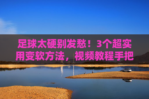 足球太硬别发愁!3个超实用变软方法,视频教程手把手教你,足球太硬别发愁!3个超实用变软方法,视频教程手把手教你
