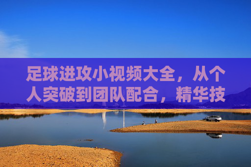 足球进攻小视频大全,从个人突破到团队配合,精华技巧全解锁,足球进攻技巧全解锁,个人突破到团队配合小视频大全