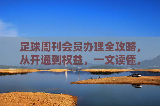 足球周刊会员办理全攻略，从开通到权益，一文读懂，足球周刊会员办理全攻略，从开通到权益一文读懂