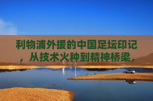 利物浦外援的中国足坛印记,从技术火种到精神桥梁,利物浦外援的中国足坛印记,技术火种与精神桥梁