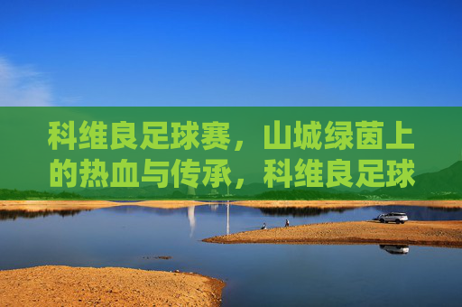 科维良足球赛,山城绿茵上的热血与传承,科维良足球赛,山城绿茵上的热血传承