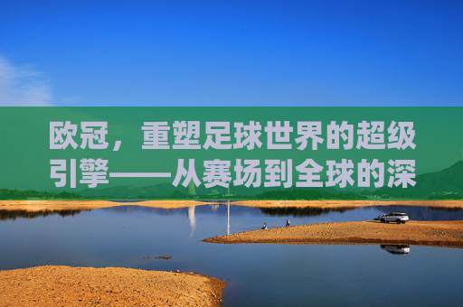 欧冠，重塑足球世界的超级引擎——从赛场到全球的深远影响，欧冠，重塑足球世界的超级引擎