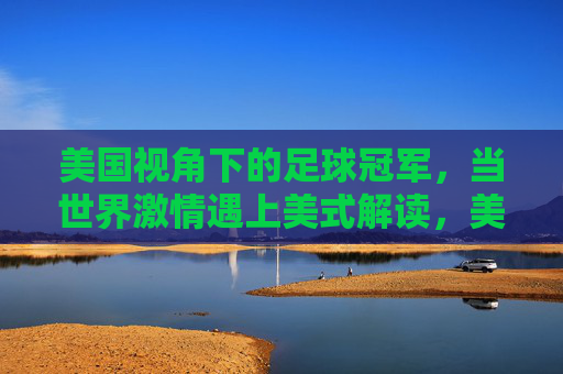 美国视角下的足球冠军,当世界激情遇上美式解读,美国视角下的足球冠军,世界激情的碰撞