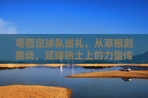 粤西足球队巡礼，从草根到赛场，足球热土上的力量传承，粤西足球队巡礼，草根赛场上的力量传承