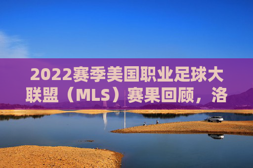 2022赛季美国职业足球大联盟（MLS）赛果回顾，洛杉矶FC登顶，群星闪耀铸经典，2022赛季MLS落幕，洛杉矶FC登顶，群星闪耀铸经典