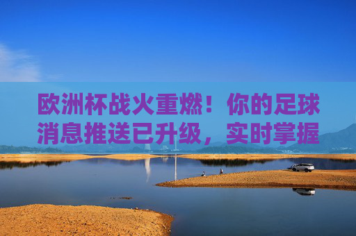 欧洲杯战火重燃！你的足球消息推送已升级，实时掌握赛场动态，欧洲杯战火重燃，实时赛场动态，你的足球消息已升级