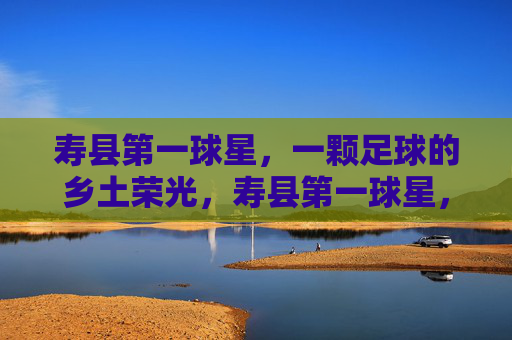 寿县第一球星,一颗足球的乡土荣光,寿县第一球星,乡土足球荣光