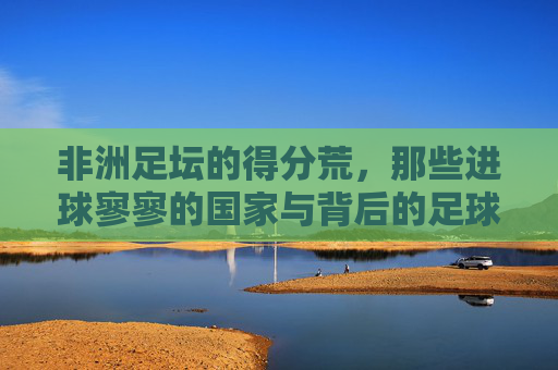 非洲足坛的得分荒,那些进球寥寥的国家与背后的足球困境,非洲足坛得分荒,进球寥寥背后的足球困境