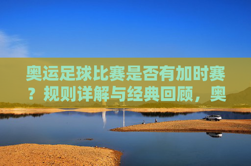 奥运足球比赛是否有加时赛?规则详解与经典回顾,奥运足球加时赛规则详解与经典回顾