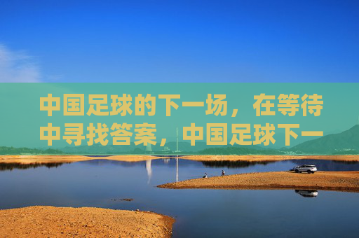 中国足球的下一场，在等待中寻找答案，中国足球下一场，等待答案