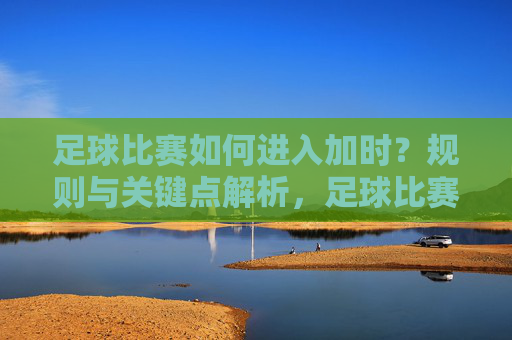足球比赛如何进入加时?规则与关键点解析,足球比赛进入加时的规则与关键点解析