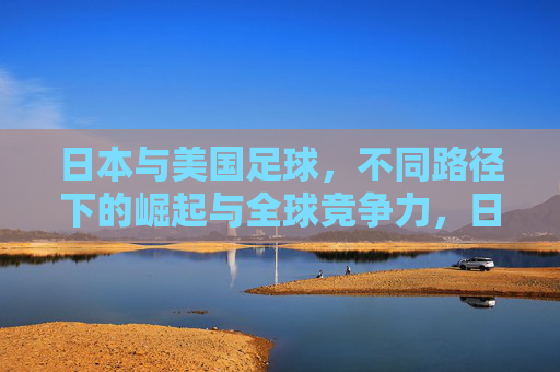 日本与美国足球,不同路径下的崛起与全球竞争力,日美足球,不同路径下的崛起与全球竞争力