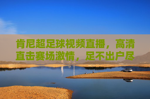 肯尼超足球视频直播，高清直击赛场激情，足不出户尽享足球盛宴，肯尼超足球直播，高清直击赛场激情，足不出户尽享足球盛宴
