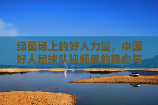 绿茵场上的好人力量，中国好人足球队视频里的热血与温情，绿茵场上的好人力量，中国好人足球队的热血与温情