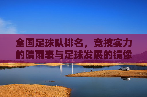 全国足球队排名，竞技实力的晴雨表与足球发展的镜像，全国足球队排名，竞技实力的晴雨表与足球发展的镜像