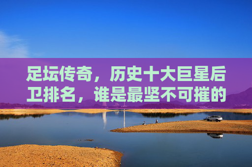 足坛传奇，历史十大巨星后卫排名，谁是最坚不可摧的防线基石？历史十大巨星后卫排名，谁是最坚不可摧的防线基石？