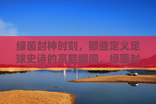 绿茵封神时刻，那些定义足球史诗的高能瞬间，绿茵封神时刻，定义足球史诗的高光瞬间