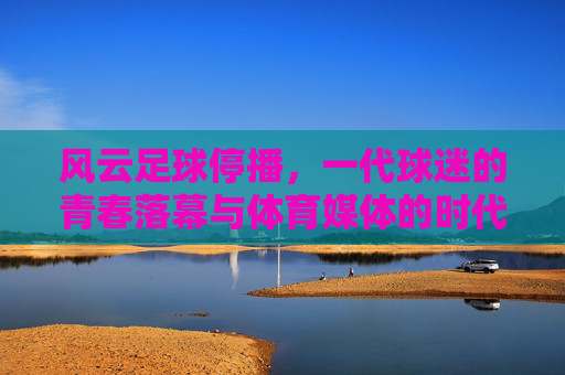 风云足球停播,一代球迷的青春落幕与体育媒体的时代转向,风云足球停播,一代球迷青春落幕与体育媒体时代转向