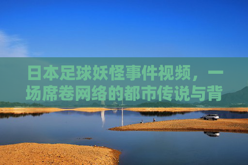 日本足球妖怪事件视频,一场席卷网络的都市传说与背后真相,日本足球妖怪视频,席卷网络的都市传说与背后真相