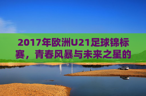 2017年欧洲U21足球锦标赛,青春风暴与未来之星的闪耀舞台,2017欧洲U21锦标赛,青春风暴与未来之星闪耀