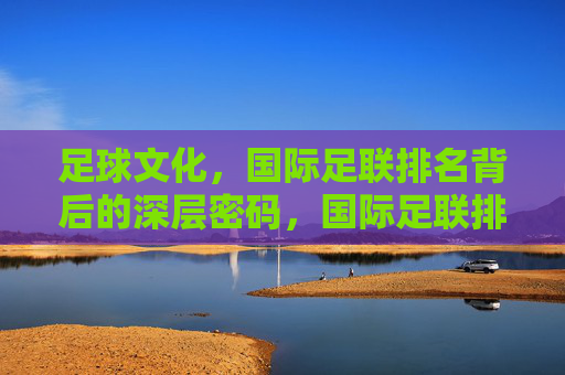 足球文化,国际足联排名背后的深层密码,国际足联排名背后的足球文化密码