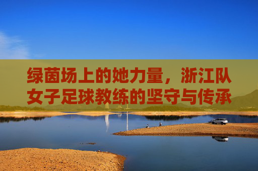 绿茵场上的她力量，浙江队女子足球教练的坚守与传承，绿茵芳华，浙江女足教练的坚守与传承