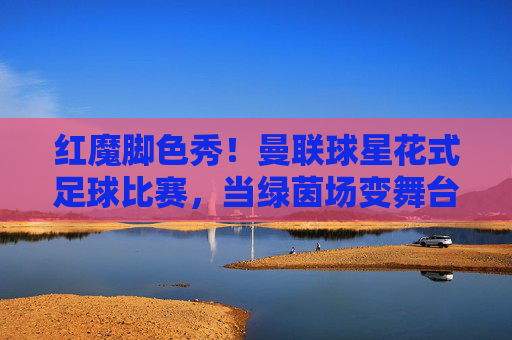红魔脚色秀!曼联球星花式足球比赛,当绿茵场变舞台,技巧与快乐齐飞,红魔球星花式秀,绿茵场舞台舞动技巧与快乐