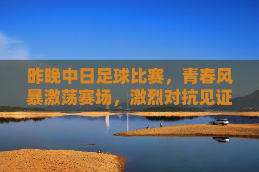 昨晚中日足球比赛，青春风暴激荡赛场，激烈对抗见证成长，中日足球青春对决，激烈对抗见证成长