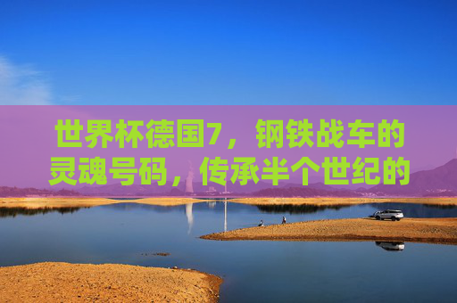 世界杯德国7,钢铁战车的灵魂号码,传承半个世纪的传奇与坚韧,德国7号,世界杯钢铁战车的灵魂,半世纪传奇与坚韧