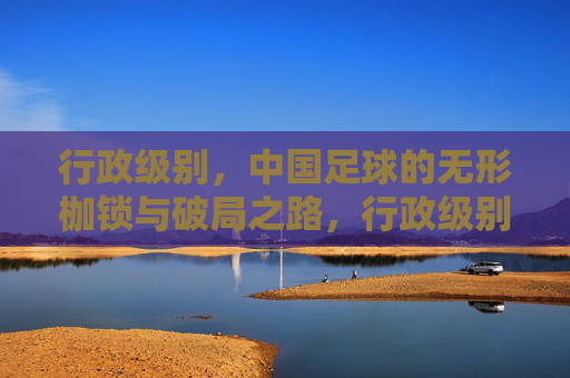 行政级别，中国足球的无形枷锁与破局之路，行政级别，中国足球的无形枷锁与破局之路