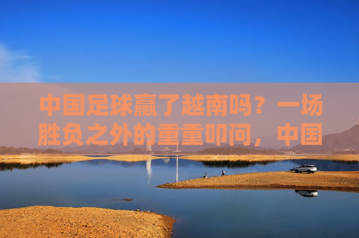 中国足球赢了越南吗？一场胜负之外的重重叩问，中国足球胜越南？胜负之外的重重叩问