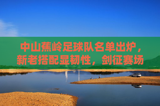中山蕉岭足球队名单出炉，新老搭配显韧性，剑征赛场展雄心，中山蕉岭足球队名单出炉，新老搭配显韧性 剑征赛场展雄心