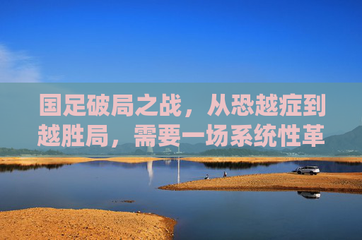 国足破局之战,从恐越症到越胜局,需要一场系统性革命,国足破局,从恐越症到越胜局的系统性革命