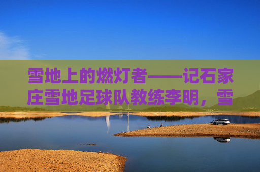 雪地上的燃灯者——记石家庄雪地足球队教练李明,雪地燃灯者——记石家庄雪地足球队教练李明