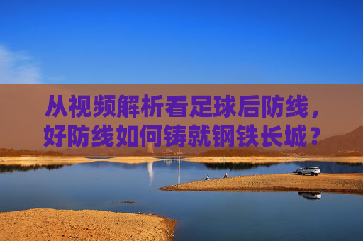从视频解析看足球后防线,好防线如何铸就钢铁长城?视频解析,足球后防线铸就钢铁长城之道