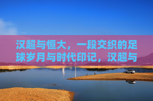 汉超与恒大,一段交织的足球岁月与时代印记,汉超与恒大,交织的足球岁月与时代印记