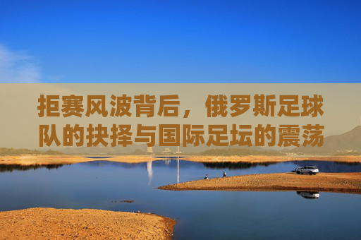 拒赛风波背后，俄罗斯足球队的抉择与国际足坛的震荡，俄罗斯足球队拒赛抉择震荡国际足坛