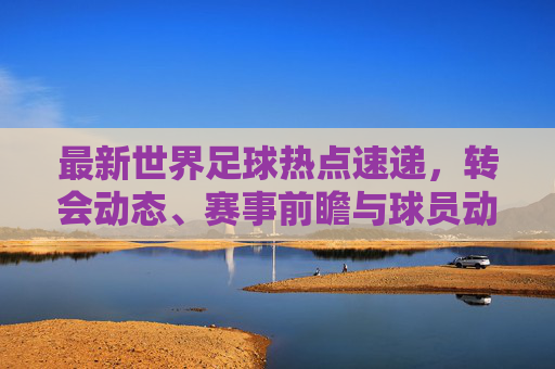 最新世界足球热点速递,转会动态、赛事前瞻与球员动向,世界足球最新热点速递,转会动态、赛事前瞻与球员动向