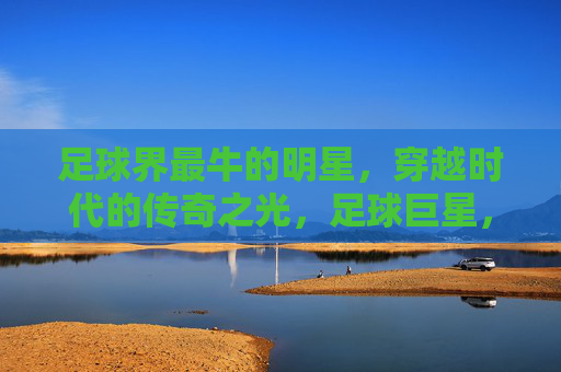 足球界最牛的明星，穿越时代的传奇之光，足球巨星，穿越时代的传奇之光
