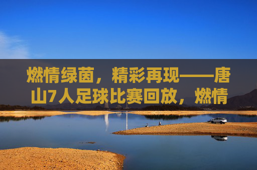 燃情绿茵，精彩再现——唐山7人足球比赛回放，燃情绿茵精彩再现，唐山7人足球比赛回放