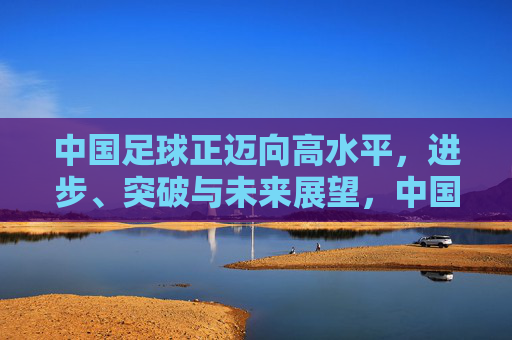 中国足球正迈向高水平，进步、突破与未来展望，中国足球迈向高水平，进步突破铸未来
