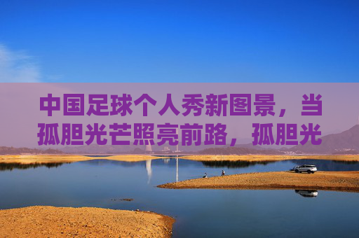 中国足球个人秀新图景,当孤胆光芒照亮前路,孤胆光芒,中国足球个人秀照亮前路