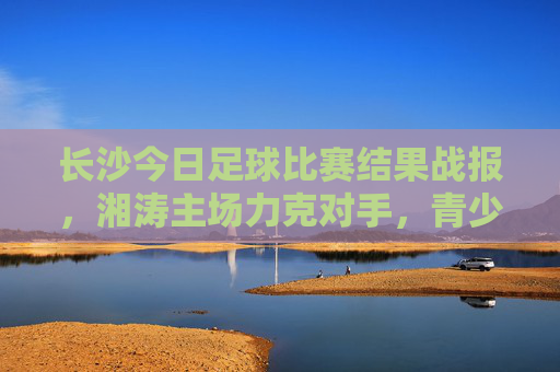 长沙今日足球比赛结果战报,湘涛主场力克对手,青少年赛事燃情上演,长沙湘涛主场力克对手 青少年足球赛事燃情上演
