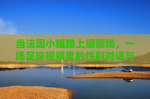 当法国小姐踏上绿茵场，一场足球视频里的性别对话与女性力量，法国小姐踏绿茵，足球视频里的性别对话与女性力量