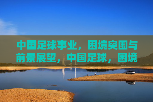 中国足球事业，困境突围与前景展望，中国足球，困境突围与前景展望