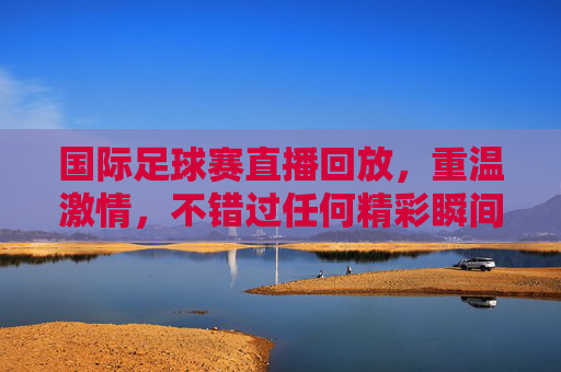 国际足球赛直播回放,重温激情,不错过任何精彩瞬间,国际足球赛直播回放,重温激情,不错过每一瞬精彩