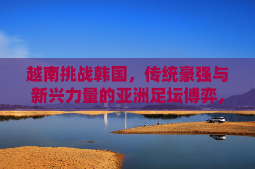 越南挑战韩国，传统豪强与新兴力量的亚洲足坛博弈，越南挑战韩国，传统豪强与新兴力量的亚洲足坛博弈